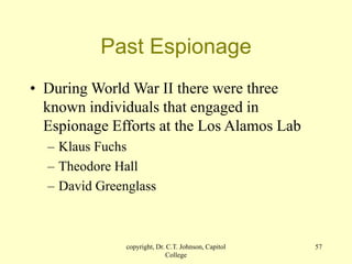 copyright, Dr. C.T. Johnson, Capitol
College
57
Past Espionage
• During World War II there were three
known individuals that engaged in
Espionage Efforts at the Los Alamos Lab
– Klaus Fuchs
– Theodore Hall
– David Greenglass
 
