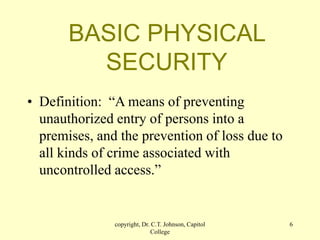 copyright, Dr. C.T. Johnson, Capitol
College
6
BASIC PHYSICAL
SECURITY
• Definition: “A means of preventing
unauthorized entry of persons into a
premises, and the prevention of loss due to
all kinds of crime associated with
uncontrolled access.”
 