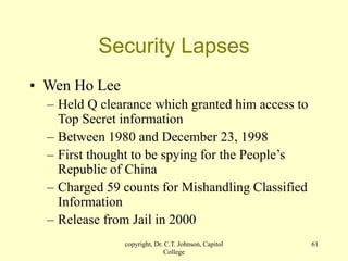 copyright, Dr. C.T. Johnson, Capitol
College
61
Security Lapses
• Wen Ho Lee
– Held Q clearance which granted him access to
Top Secret information
– Between 1980 and December 23, 1998
– First thought to be spying for the People’s
Republic of China
– Charged 59 counts for Mishandling Classified
Information
– Release from Jail in 2000
 