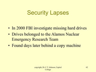 copyright, Dr. C.T. Johnson, Capitol
College
62
Security Lapses
• In 2000 FBI investigate missing hard drives
• Drives belonged to the Alamos Nuclear
Emergency Research Team
• Found days later behind a copy machine
 