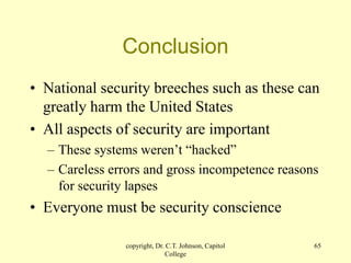 copyright, Dr. C.T. Johnson, Capitol
College
65
Conclusion
• National security breeches such as these can
greatly harm the United States
• All aspects of security are important
– These systems weren’t “hacked”
– Careless errors and gross incompetence reasons
for security lapses
• Everyone must be security conscience
 