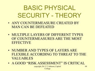 copyright, Dr. C.T. Johnson, Capitol
College
68
BASIC PHYSICAL
SECURITY - THEORY
• ANY COUNTERMEASURE CREATED BY
MAN CAN BE DEFEATED
• MULTIPLE LAYERS OF DIFFERENT TYPES
OF COUNTERMEASURES ARE THE MOST
EFFECTIVE
• NUMBER AND TYPES OF LAYERS ARE
FLEXIBLE ACCORDING TO THREAT TO THE
VALUABLES
• A GOOD “RISK ASSESSMENT” IS CRITICAL
 