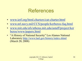 copyright, Dr. C.T. Johnson, Capitol
College
84
References
• www.ietf.org/html.charters/cat-charter.html
• www.nrl.navy.mil/CCS/people/kerberos-faq.html
• www.mit.edu/afs/athena.mit.edu/astaff/project/ker
beros/www/papers.html
• “A History of National Security” Los Alamos National
Laboratory http://www.lanl.gov/history/index.shtml
(March 20, 2008)
 