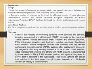 Regulations
Europe
•Europe has critical infrastructure protection policies and critical information infrastructure
policies to enhance the operational focus on security-related concerns
•In Europe, a number of initiatives are developed for addressing security of public electronic
communication networks and services. Moreover, European Programme for Critical
Infrastructure Protection (EPCIP) has been developed for effective implementation of security
policies.
Value Chain Analysis
The PSIM ecosystem is mainly divided into three models: vendors, system integrators, and end-
users
•Vendors:
• Some of the vendors are delivering complete PSIM solutions and services,
including customized and off-the-shelf (COTS) products to the industries.
These vendors include standalone PSIM solution and service providers,
PSIM integration providers and third-party solution providers. Standalone
PSIM vendors provide complete services and solutions from requirement
gathering to the maintenance of PSIM systems after deployment. Moreover,
the integration of existing security systems such as access control, sensors,
video management systems and others with PSIM systems is implemented
by these vendors. Many PSIM vendors partner with system integrators to
deliver best-fit solutions to the businesses. Thus, PSIM vendors can deliver
their solution to the businesses through system integrators or third-party
vendors or directly to the customers.
 