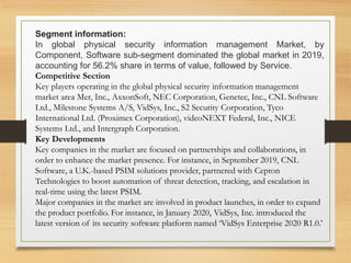 Segment information:
In global physical security information management Market, by
Component, Software sub-segment dominated the global market in 2019,
accounting for 56.2% share in terms of value, followed by Service.
Competitive Section
Key players operating in the global physical security information management
market area Mer, Inc., AxxonSoft, NEC Corporation, Genetec, Inc., CNL Software
Ltd., Milestone Systems A/S, VidSys, Inc., S2 Security Corporation, Tyco
International Ltd. (Proximex Corporation), videoNEXT Federal, Inc., NICE
Systems Ltd., and Intergraph Corporation.
Key Developments
Key companies in the market are focused on partnerships and collaborations, in
order to enhance the market presence. For instance, in September 2019, CNL
Software, a U.K.-based PSIM solutions provider, partnered with Cepton
Technologies to boost automation of threat detection, tracking, and escalation in
real-time using the latest PSIM.
Major companies in the market are involved in product launches, in order to expand
the product portfolio. For instance, in January 2020, VidSys, Inc. introduced the
latest version of its security software platform named ‘VidSys Enterprise 2020 R1.0.’
 
