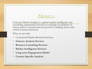 About Us
Coherent Market Insights is a global market intelligence and
consulting organization focused on assisting our plethora of
clients achieve transformational growth by helping them make
critical business decisions.
What we provide:
• Customized Market Research Services
• Industry Analysis Services
• Business Consulting Services
• Market Intelligence Services
• Long term Engagement Model
• Country Specific Analysis
 