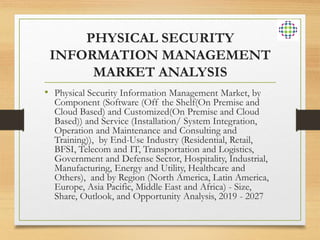 PHYSICAL SECURITY
INFORMATION MANAGEMENT
MARKET ANALYSIS
• Physical Security Information Management Market, by
Component (Software (Off the Shelf(On Premise and
Cloud Based) and Customized(On Premise and Cloud
Based)) and Service (Installation/ System Integration,
Operation and Maintenance and Consulting and
Training)), by End-Use Industry (Residential, Retail,
BFSI, Telecom and IT, Transportation and Logistics,
Government and Defense Sector, Hospitality, Industrial,
Manufacturing, Energy and Utility, Healthcare and
Others), and by Region (North America, Latin America,
Europe, Asia Pacific, Middle East and Africa) - Size,
Share, Outlook, and Opportunity Analysis, 2019 - 2027
 