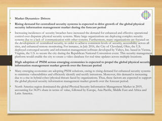 • Market Dynamics- Drivers
• Rising demand for centralized security systems is expected to drive growth of the global physical
security information management market during the forecast period
• Increasing incidences of security breaches have increased the demand for enhanced and effective operational
control over disparate physical security systems. Many large organizations are deploying complex security
systems due to a lack of communication with other systems. Furthermore, many organizations are focused on
the development of centralized security, in order to achieve consistent levels of security, accessibility across all
sites, and enhanced remote monitoring. For instance, in July 2016, the City of Cleveland, Ohio, the U.S.
deployed converged security and information management software developed by Vidsys, Inc. based in Vienna,
Virginia, the U.S. to secure the city during the Republican National Convention event. This security management
platform would enable the city to create a video database for real-time updates across multiple locations.
• High adoption of PSIM across emerging economies is expected to propel the global physical security
information management market growth over the forecast period
• Many emerging economies are adopting PSIM solutions, owing to rising demand for enhanced security systems
to minimize vulnerabilities and efficiently identify and rectify intrusions. Moreover, this demand is increasing
due to a rise in hybrid cyber/physical threats faced by organizations. Thus, these factors are expected to support
the global physical security information management market growth over the forecast period.
• North America region dominated the global Physical Security Information Management Market in 2019,
accounting for 34.0% share in terms of value, followed by Europe, Asia Pacific, Middle East and Africa and
Latin America.
 