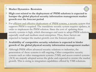• Market Dynamics- Restraints
• High cost related to the deployment of PSIM solutions is expected to
hamper the global physical security information management market
growth over the forecast period
• For efficient and effective deployment of PSIM systems, a security system that
supports PSIM is required. The standalone security system requires updates, in
order to implement the PSIM solution. Since the cost of updating these
security systems is high, which discourages end users to adopt PSIM solutions,
especially small and medium-sized enterprises. Thus, these factors are
expected to hamper the market growth over the forecast period.
• Availability of competitive security solutions is expected to hinder
growth of the global physical security information management market
• Although PSIM offers advanced security solutions to industries, the
penetration of these systems is still ongoing. Other competitive security
systems such as video management systems (VMS) and access control systems
(ACS) are majorly adopted across the globe and expected to restrict the market
growth. This is owing to integration capabilities offered by VMS solutions.
 