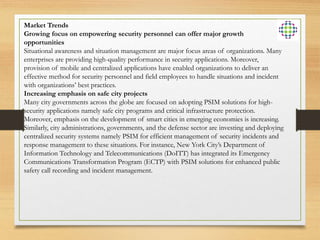 Market Trends
Growing focus on empowering security personnel can offer major growth
opportunities
Situational awareness and situation management are major focus areas of organizations. Many
enterprises are providing high-quality performance in security applications. Moreover,
provision of mobile and centralized applications have enabled organizations to deliver an
effective method for security personnel and field employees to handle situations and incident
with organizations’ best practices.
Increasing emphasis on safe city projects
Many city governments across the globe are focused on adopting PSIM solutions for high-
security applications namely safe city programs and critical infrastructure protection.
Moreover, emphasis on the development of smart cities in emerging economies is increasing.
Similarly, city administrations, governments, and the defense sector are investing and deploying
centralized security systems namely PSIM for efficient management of security incidents and
response management to these situations. For instance, New York City’s Department of
Information Technology and Telecommunications (DoITT) has integrated its Emergency
Communications Transformation Program (ECTP) with PSIM solutions for enhanced public
safety call recording and incident management.
 