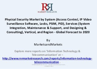 Physical Security Market by System (Access Control, IP Video
Surveillance Software, Locks, PSIM, PID), Services (System
Integration, Maintenance & Support, and Designing &
Consulting), Vertical, and Region - Global Forecast to 2020
By
MarketsandMarkets
Explore more reports on ‘Information Technology &
Telecommunication’ at –
http://www.rnrmarketresearch.com/reports/information-technology-
telecommunication .
© RnRMarketResearch.com ; sales@rnrmarketresearch.com ;
+1 888 391 5441
 