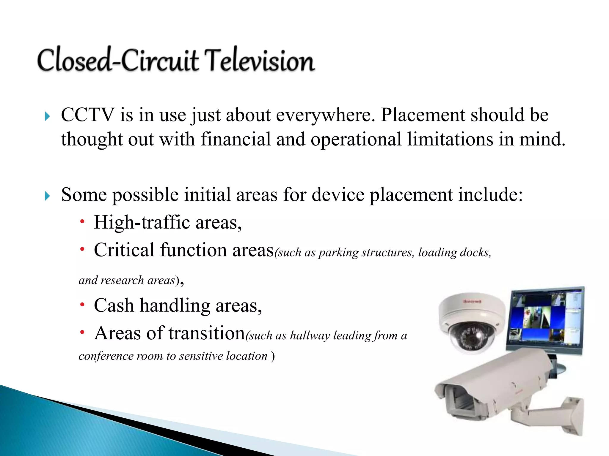  CCTV is in use just about everywhere. Placement should be
thought out with financial and operational limitations in mind.
 Some possible initial areas for device placement include:
 High-traffic areas,
 Critical function areas(such as parking structures, loading docks,
and research areas),
 Cash handling areas,
 Areas of transition(such as hallway leading from a
conference room to sensitive location )
 