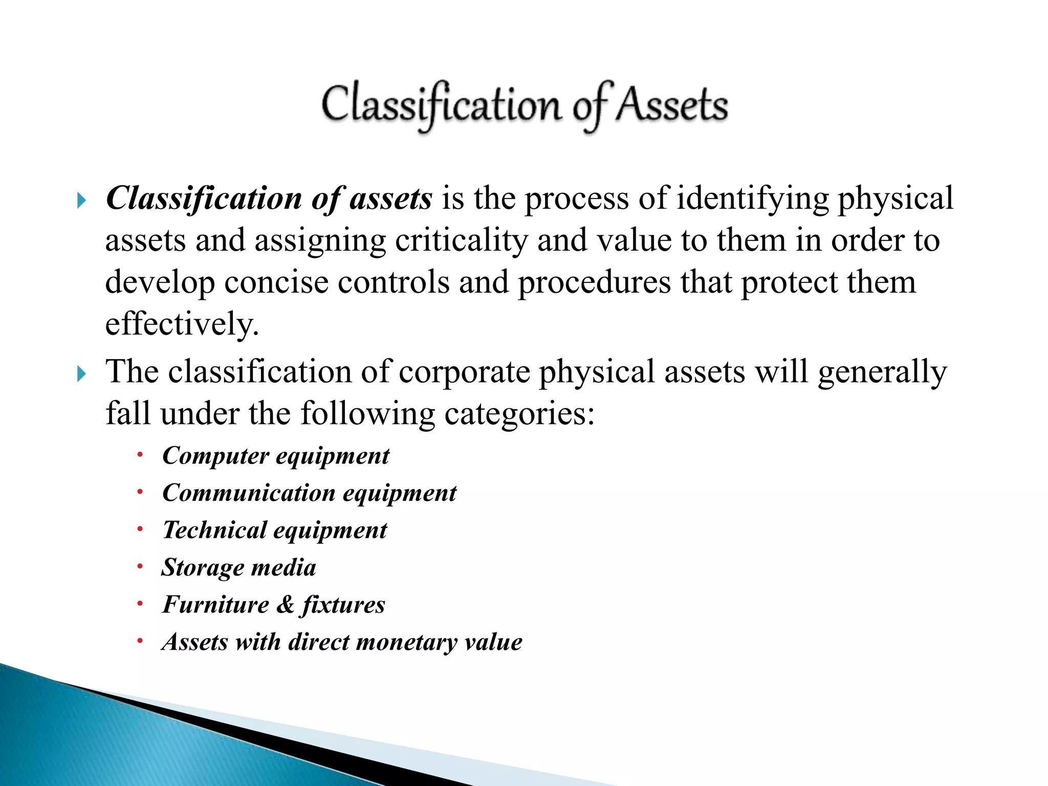  Classification of assets is the process of identifying physical
assets and assigning criticality and value to them in order to
develop concise controls and procedures that protect them
effectively.
 The classification of corporate physical assets will generally
fall under the following categories:
 Computer equipment
 Communication equipment
 Technical equipment
 Storage media
 Furniture & fixtures
 Assets with direct monetary value
 