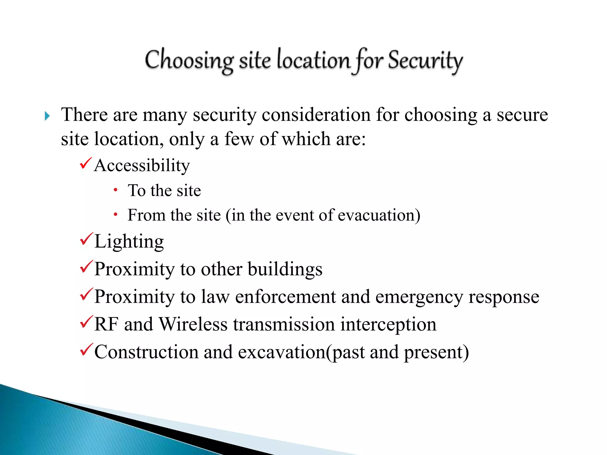  There are many security consideration for choosing a secure
site location, only a few of which are:
Accessibility
 To the site
 From the site (in the event of evacuation)
Lighting
Proximity to other buildings
Proximity to law enforcement and emergency response
RF and Wireless transmission interception
Construction and excavation(past and present)
 
