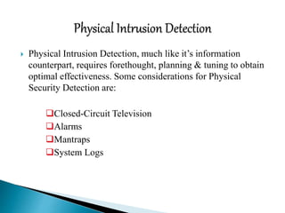  Physical Intrusion Detection, much like it’s information
counterpart, requires forethought, planning & tuning to obtain
optimal effectiveness. Some considerations for Physical
Security Detection are:
Closed-Circuit Television
Alarms
Mantraps
System Logs
 