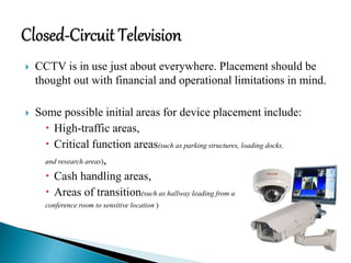  CCTV is in use just about everywhere. Placement should be
thought out with financial and operational limitations in mind.
 Some possible initial areas for device placement include:
 High-traffic areas,
 Critical function areas(such as parking structures, loading docks,
and research areas),
 Cash handling areas,
 Areas of transition(such as hallway leading from a
conference room to sensitive location )
 