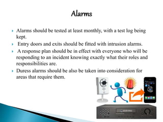  Alarms should be tested at least monthly, with a test log being
kept.
 Entry doors and exits should be fitted with intrusion alarms.
 A response plan should be in effect with everyone who will be
responding to an incident knowing exactly what their roles and
responsibilities are.
 Duress alarms should be also be taken into consideration for
areas that require them.
 