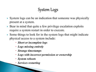  System logs can be an indication that someone was physically
present at a system.
 Bear in mind that quite a few privilege escalation exploits
require a system restart in order to execute.
 Some things to look for in the system logs that might indicate
physical access to a system include:
 Short or incomplete logs
 Logs missing entirely
 Strange timestamps
 Logs with incorrect permission or ownership
 System reboots
 Services restarting
 