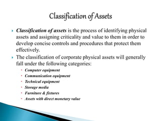  Classification of assets is the process of identifying physical
assets and assigning criticality and value to them in order to
develop concise controls and procedures that protect them
effectively.
 The classification of corporate physical assets will generally
fall under the following categories:
 Computer equipment
 Communication equipment
 Technical equipment
 Storage media
 Furniture & fixtures
 Assets with direct monetary value
 