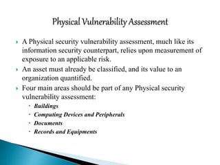  A Physical security vulnerability assessment, much like its
information security counterpart, relies upon measurement of
exposure to an applicable risk.
 An asset must already be classified, and its value to an
organization quantified.
 Four main areas should be part of any Physical security
vulnerability assessment:
 Buildings
 Computing Devices and Peripherals
 Documents
 Records and Equipments
 