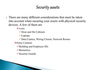  There are many different considerations that must be taken
into account when securing your assets with physical security
devices. A few of them are
Locks
Door and file Cabinets
Laptops
Data Centers, Wiring Closets, Network Rooms
Entry Controls
Building and Employee IDs
Biometrics
Security Guards
 