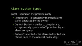13 
Alarm system types 
Local – sound on the premises only 
• Proprietary – a constantly-manned alarm 
panel operated by the owner 
• Central Station – similar to proprietary, 
except usually operated off premises by an 
alarm company 
• Police Connected – the alarm is directed via 
phone lines to the nearest police dept. 
 