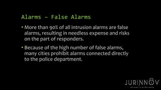 14 
Alarms – False Alarms 
• More than 90% of all intrusion alarms are false 
alarms, resulting in needless expense and risks 
on the part of responders. 
• Because of the high number of false alarms, 
many cities prohibit alarms connected directly 
to the police department. 
 