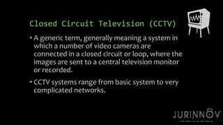 15 
Closed Circuit Television (CCTV) 
• A generic term, generally meaning a system in 
which a number of video cameras are 
connected in a closed circuit or loop, where the 
images are sent to a central television monitor 
or recorded. 
• CCTV systems range from basic system to very 
complicated networks. 
 