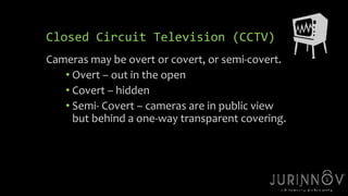 16 
Closed Circuit Television (CCTV) 
Cameras may be overt or covert, or semi-covert. 
• Overt – out in the open 
• Covert – hidden 
• Semi- Covert – cameras are in public view 
but behind a one-way transparent covering. 
 
