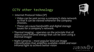 17 
CCTV other technology 
• Internet Protocol Video (IP) 
• Video can be sent across a company’s data network 
so that it can be viewed wherever the company 
chooses. 
• These can cause bandwidth and digital storage 
issues for a company’s network. 
• Thermal Imaging – operates on the principle that all 
objects emit infrared energy that can be seen using a 
thermal imager 
• Night Cameras – most popular kind use image 
intensification that amplifies available visible and near-infrared 
light to achieve better vision 
 