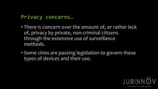 Privacy concerns… 
• There is concern over the amount of, or rather lack 
of, privacy by private, non-criminal citizens 
through the extensive use of surveillance 
methods. 
• Some cities are passing legislation to govern these 
types of devices and their use. 
18 
 
