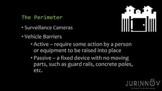 20 
The Perimeter 
• Surveillance Cameras 
• Vehicle Barriers 
• Active – require some action by a person 
or equipment to be raised into place 
• Passive – a fixed device with no moving 
parts, such as guard rails, concrete poles, 
etc. 
 