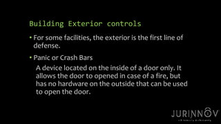 23 
Building Exterior controls 
• For some facilities, the exterior is the first line of 
defense. 
• Panic or Crash Bars 
A device located on the inside of a door only. It 
allows the door to opened in case of a fire, but 
has no hardware on the outside that can be used 
to open the door. 
 