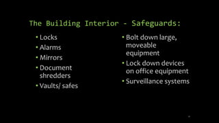 The Building Interior - Safeguards: 
• Locks 
• Alarms 
• Mirrors 
• Document 
shredders 
• Vaults/ safes 
• Bolt down large, 
moveable 
equipment 
• Lock down devices 
on office equipment 
• Surveillance systems 
26 
 
