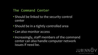 27 
The Command Center 
• Should be linked to the security control 
center 
• Should be in a tightly controlled area 
• Can also monitor access 
• Increasingly, staff members of the command 
center can also handle computer network 
issues if need be. 
 