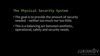 28 
The Physical Security System 
• The goal is to provide the amount of security 
needed - neither too much nor too little. 
• This is a balancing act between aesthetic, 
operational, safety and security needs. 
 