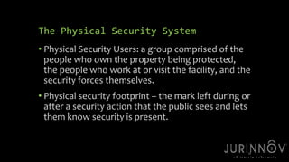 The Physical Security System 
• Physical Security Users: a group comprised of the 
people who own the property being protected, 
the people who work at or visit the facility, and the 
security forces themselves. 
• Physical security footprint – the mark left during or 
after a security action that the public sees and lets 
them know security is present. 
29 
 