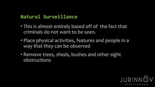 5 
Natural Surveillance 
• This is almost entirely based off of the fact that 
criminals do not want to be seen. 
• Place physical activities, features and people in a 
way that they can be observed 
• Remove trees, sheds, bushes and other sight 
obstructions 
 
