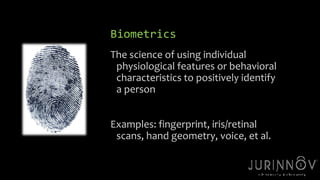 Biometrics 
The science of using individual 
physiological features or behavioral 
characteristics to positively identify 
a person 
9 
Examples: fingerprint, iris/retinal 
scans, hand geometry, voice, et al. 
 