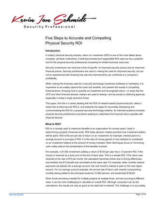 Kevin Ian Schmidt Page 1 of 16
Five Steps to Accurate and Compelling
Physical Security ROI
Introduction
In today’s physical security industry, return on investment (ROI) is one of the most talked about
concepts, yet least understood. A well-documented and supportable ROI case can be a powerful
tool for the physical security professional competing for limited business resources.
Security investments can have two kinds of payoffs: an improved security picture and an improved
financial picture. Security practitioners are used to making the case for improved security, but are
not so experienced with showing how security improvements can contribute to a company’s
profitability.
When making the business case for a security technology investment (software or hardware), it is
imperative to accurately capture the costs and benefits, and present the results in compelling
financial terms. Knowing how to quantify an investment and its projected return—in ways that the
CFO and other financial decision makers are used to seeing—can be pivotal to obtaining approval,
especially in today’s tough economic times.
This paper, the first in a series dealing with the ROI of network-based physical security, takes a
close look at what security ROI is, and presents five steps for accurately developing and
communicating the ROI for a physical security technology initiative. Its intended audience includes
physical security practitioners and others seeking to understand the financial return possible with
physical security.
What Is ROI?
ROI is a concept used to maximize benefits to an organization for monies spent. Used in
determining a project’s financial worth, ROI helps decision makers prioritize how investment dollars
will be spent. ROI is the annual rate of return on an investment; for example, interest paid on a
savings account is one type of ROI. It is the ratio of money gained or lost (realized or unrealized)
on an investment relative to the amount of money invested. Other techniques focus on minimizing
cash outlay without full consideration of the benefits involved.
For example, a $1,000 investment yielding a return of $120 per year has a 12-percent ROI, if the
money is received as a lump sum at the end of each year. This is a simple ROI. If the return was
received at the rate of $10 per month, the calculation becomes trickier due to timing differences,
and whether the $10 benefit was reinvested at the same rate. For example, when monthly interest
payments are placed into a savings account, the next month’s interest is paid on the new higher
amount. For our savings account example, the annual rate of return with interest compounding
monthly (being added to the principal) would be 12.683 percent, and would total $126.83.
When funds are being invested for multiple projects at multiple times, and are accruing at different
rates, it can be more challenging to calculate an overall ROI. Although computers can do the
calculations, the results are only as good as the data that is entered. The challenge is to accurately
 