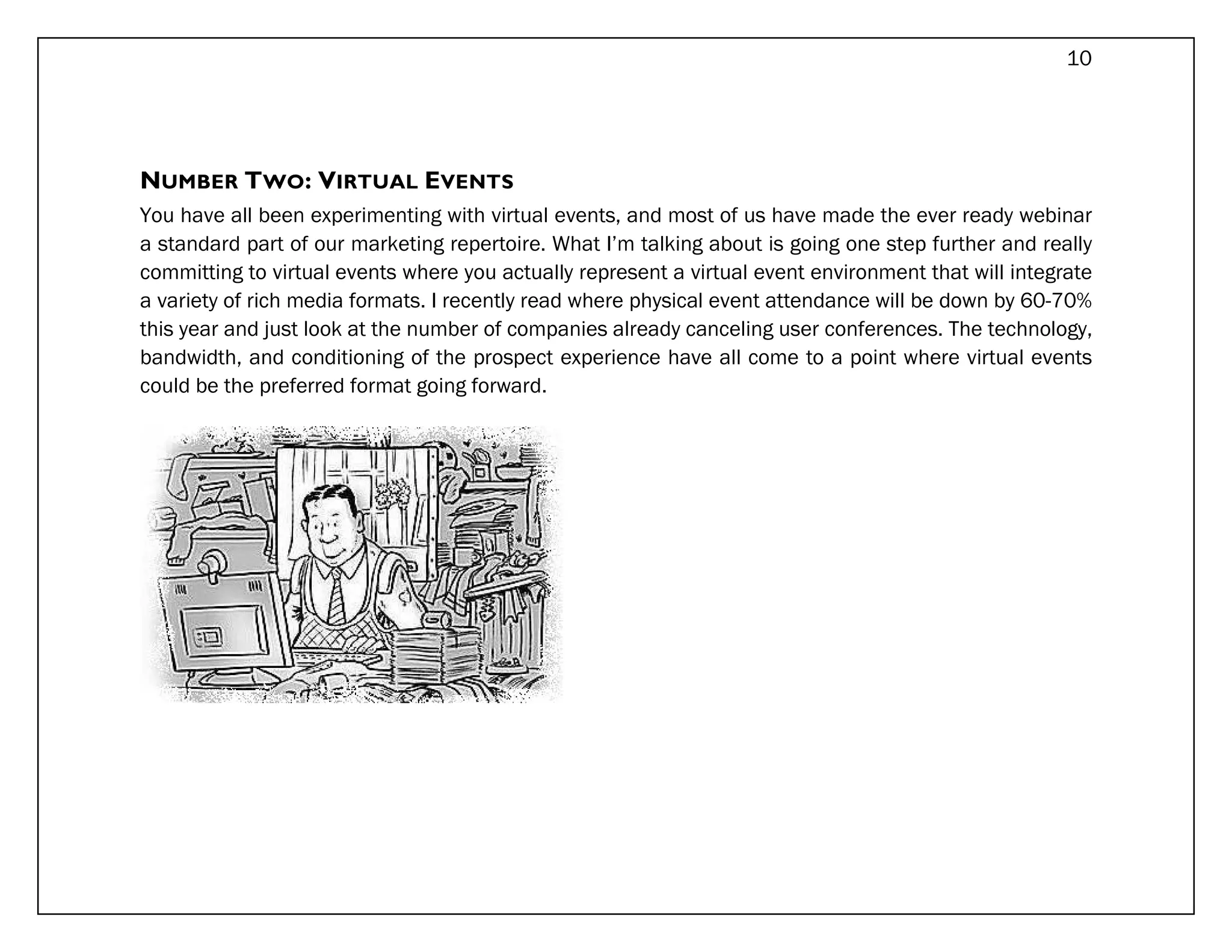 10




NUMBER TWO: VIRTUAL EVENTS
You have all been experimenting with virtual events, and most of us have made the ever ready webinar
a standard part of our marketing repertoire. What I’m talking about is going one step further and really
committing to virtual events where you actually represent a virtual event environment that will integrate
a variety of rich media formats. I recently read where physical event attendance will be down by 60-70%
this year and just look at the number of companies already canceling user conferences. The technology,
bandwidth, and conditioning of the prospect experience have all come to a point where virtual events
could be the preferred format going forward.
 