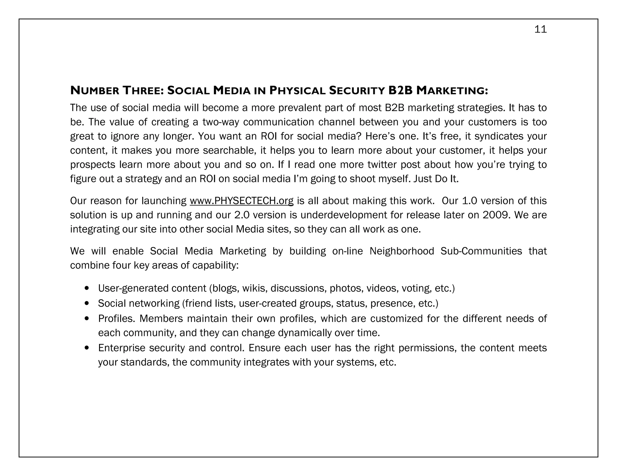 11




NUMBER THREE: SOCIAL MEDIA IN PHYSICAL SECURITY B2B MARKETING:
The use of social media will become a more prevalent part of most B2B marketing strategies. It has to
be. The value of creating a two-way communication channel between you and your customers is too
great to ignore any longer. You want an ROI for social media? Here’s one. It’s free, it syndicates your
content, it makes you more searchable, it helps you to learn more about your customer, it helps your
prospects learn more about you and so on. If I read one more twitter post about how you’re trying to
figure out a strategy and an ROI on social media I’m going to shoot myself. Just Do It.

Our reason for launching www.PHYSECTECH.org is all about making this work. Our 1.0 version of this
solution is up and running and our 2.0 version is underdevelopment for release later on 2009. We are
integrating our site into other social Media sites, so they can all work as one.

We will enable Social Media Marketing by building on-line Neighborhood Sub-Communities that
combine four key areas of capability:

   • User-generated content (blogs, wikis, discussions, photos, videos, voting, etc.)
   • Social networking (friend lists, user-created groups, status, presence, etc.)
   • Profiles. Members maintain their own profiles, which are customized for the different needs of
     each community, and they can change dynamically over time.
   • Enterprise security and control. Ensure each user has the right permissions, the content meets
     your standards, the community integrates with your systems, etc.
 