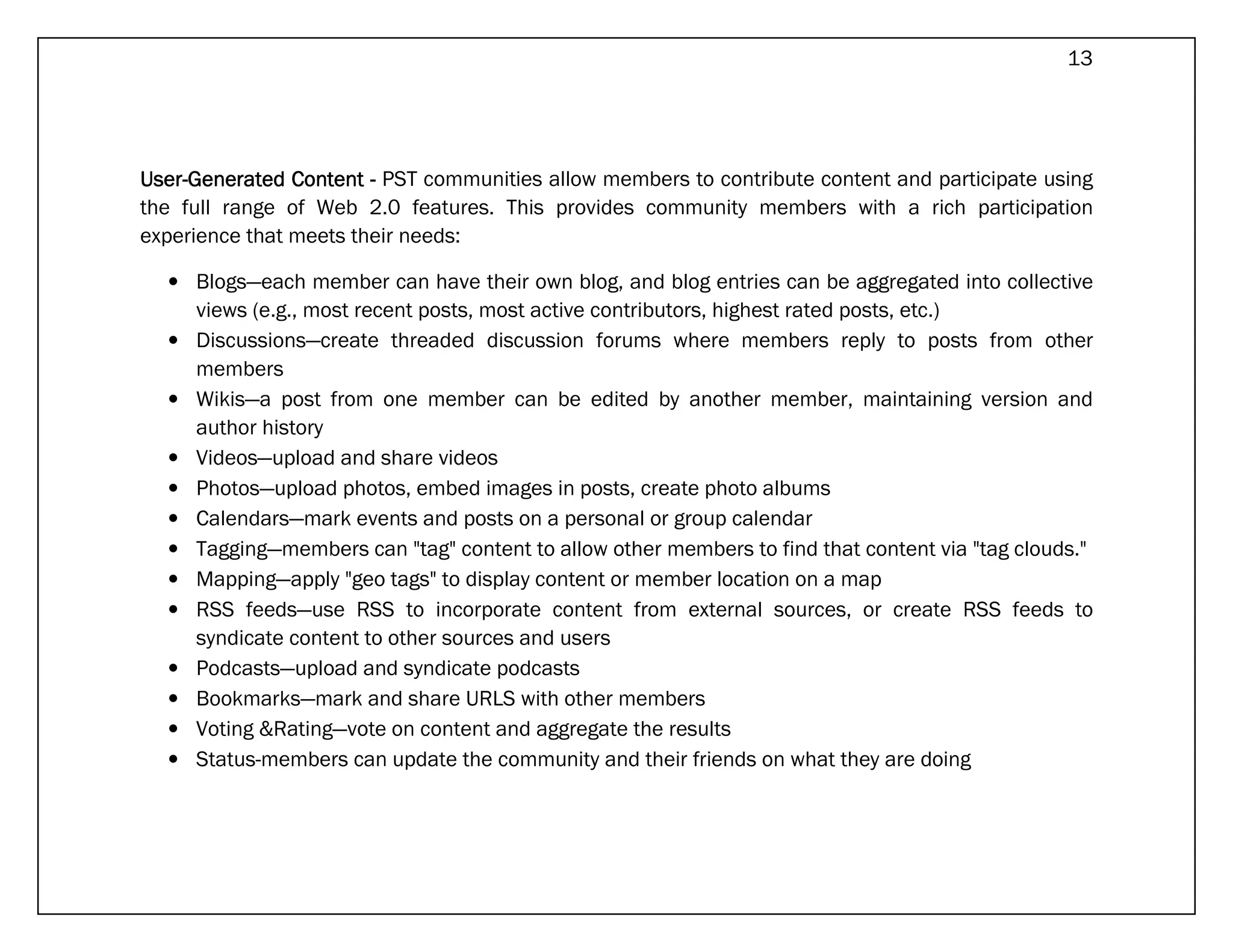 13




User-
User-Generated Content - PST communities allow members to contribute content and participate using
the full range of Web 2.0 features. This provides community members with a rich participation
experience that meets their needs:

  • Blogs—each member can have their own blog, and blog entries can be aggregated into collective
    views (e.g., most recent posts, most active contributors, highest rated posts, etc.)
  • Discussions—create threaded discussion forums where members reply to posts from other
    members
  • Wikis—a post from one member can be edited by another member, maintaining version and
    author history
  • Videos—upload and share videos
  • Photos—upload photos, embed images in posts, create photo albums
  • Calendars—mark events and posts on a personal or group calendar
  • Tagging—members can "tag" content to allow other members to find that content via "tag clouds."
  • Mapping—apply "geo tags" to display content or member location on a map
  • RSS feeds—use RSS to incorporate content from external sources, or create RSS feeds to
    syndicate content to other sources and users
  • Podcasts—upload and syndicate podcasts
  • Bookmarks—mark and share URLS with other members
  • Voting &Rating—vote on content and aggregate the results
  • Status-members can update the community and their friends on what they are doing
 