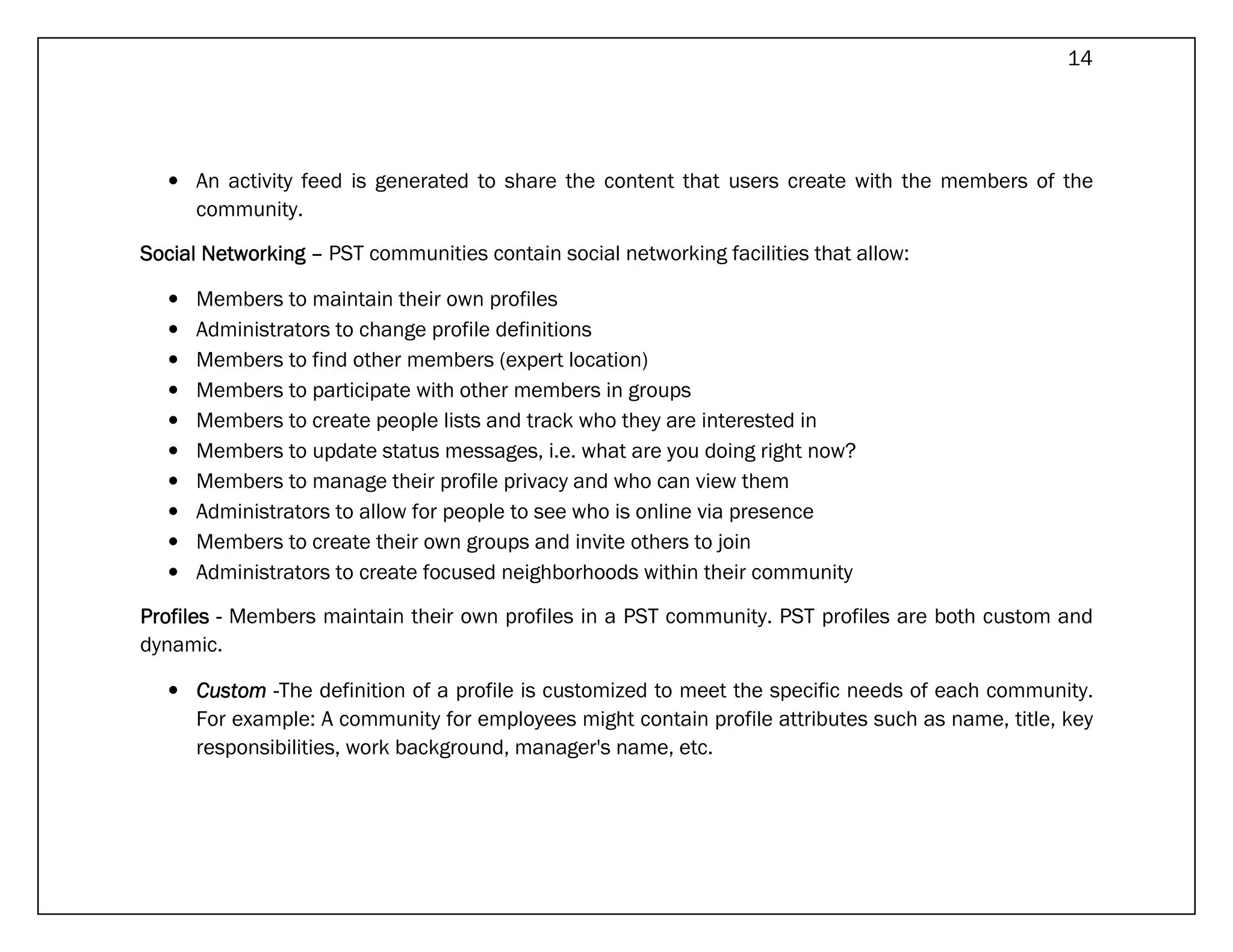 14




   • An activity feed is generated to share the content that users create with the members of the
     community.

Social Networking – PST communities contain social networking facilities that allow:

   •   Members to maintain their own profiles
   •   Administrators to change profile definitions
   •   Members to find other members (expert location)
   •   Members to participate with other members in groups
   •   Members to create people lists and track who they are interested in
   •   Members to update status messages, i.e. what are you doing right now?
   •   Members to manage their profile privacy and who can view them
   •   Administrators to allow for people to see who is online via presence
   •   Members to create their own groups and invite others to join
   •   Administrators to create focused neighborhoods within their community

Profiles - Members maintain their own profiles in a PST community. PST profiles are both custom and
dynamic.

   • Custom -The definition of a profile is customized to meet the specific needs of each community.
     For example: A community for employees might contain profile attributes such as name, title, key
     responsibilities, work background, manager's name, etc.
 