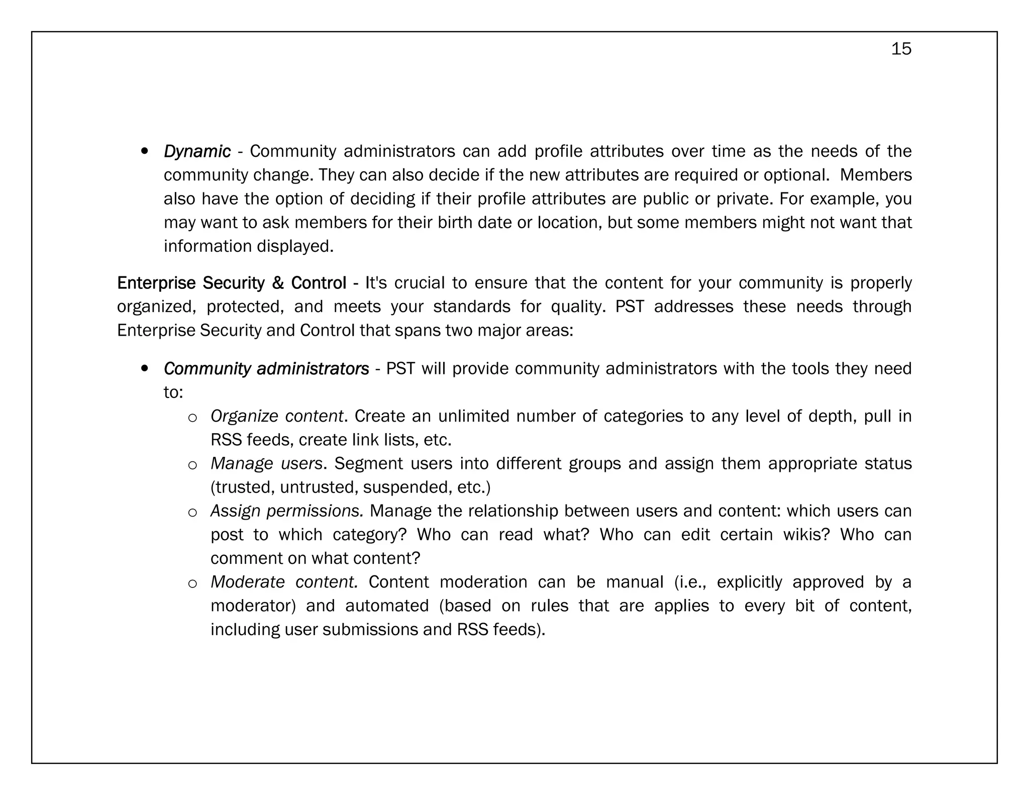 15




  • Dynamic - Community administrators can add profile attributes over time as the needs of the
    community change. They can also decide if the new attributes are required or optional. Members
    also have the option of deciding if their profile attributes are public or private. For example, you
    may want to ask members for their birth date or location, but some members might not want that
    information displayed.

Enterprise Security & Control - It's crucial to ensure that the content for your community is properly
organized, protected, and meets your standards for quality. PST addresses these needs through
Enterprise Security and Control that spans two major areas:

  • Community administrators - PST will provide community administrators with the tools they need
    to:
        o Organize content. Create an unlimited number of categories to any level of depth, pull in
          RSS feeds, create link lists, etc.
        o Manage users. Segment users into different groups and assign them appropriate status
          (trusted, untrusted, suspended, etc.)
        o Assign permissions. Manage the relationship between users and content: which users can
          post to which category? Who can read what? Who can edit certain wikis? Who can
          comment on what content?
        o Moderate content. Content moderation can be manual (i.e., explicitly approved by a
          moderator) and automated (based on rules that are applies to every bit of content,
          including user submissions and RSS feeds).
 