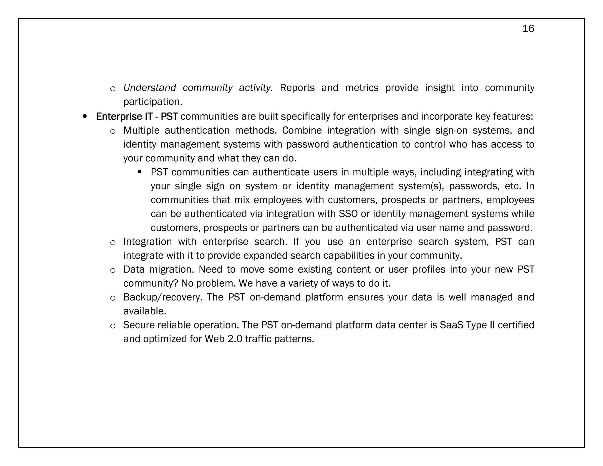 16




     o Understand community activity. Reports and metrics provide insight into community
        participation.
• Enterprise IT - PST communities are built specifically for enterprises and incorporate key features:
     o Multiple authentication methods. Combine integration with single sign-on systems, and
        identity management systems with password authentication to control who has access to
        your community and what they can do.
               PST communities can authenticate users in multiple ways, including integrating with
               your single sign on system or identity management system(s), passwords, etc. In
               communities that mix employees with customers, prospects or partners, employees
               can be authenticated via integration with SSO or identity management systems while
               customers, prospects or partners can be authenticated via user name and password.
     o Integration with enterprise search. If you use an enterprise search system, PST can
        integrate with it to provide expanded search capabilities in your community.
     o Data migration. Need to move some existing content or user profiles into your new PST
        community? No problem. We have a variety of ways to do it.
     o Backup/recovery. The PST on-demand platform ensures your data is well managed and
        available.
     o Secure reliable operation. The PST on-demand platform data center is SaaS Type II certified
        and optimized for Web 2.0 traffic patterns.
 