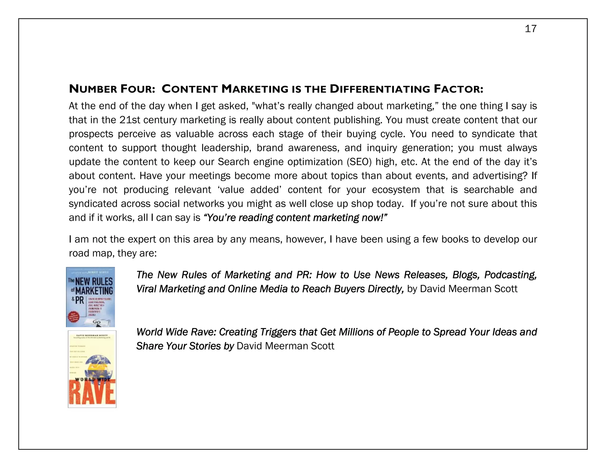 17




NUMBER FOUR: CONTENT MARKETING IS THE DIFFERENTIATING FACTOR:
At the end of the day when I get asked, "what’s really changed about marketing,” the one thing I say is
that in the 21st century marketing is really about content publishing. You must create content that our
prospects perceive as valuable across each stage of their buying cycle. You need to syndicate that
content to support thought leadership, brand awareness, and inquiry generation; you must always
update the content to keep our Search engine optimization (SEO) high, etc. At the end of the day it’s
about content. Have your meetings become more about topics than about events, and advertising? If
you’re not producing relevant ‘value added’ content for your ecosystem that is searchable and
syndicated across social networks you might as well close up shop today. If you’re not sure about this
and if it works, all I can say is “You’re reading content marketing now!”
                                                          marketing

I am not the expert on this area by any means, however, I have been using a few books to develop our
road map, they are:

              The New Rules of Marketing and PR: How to Use News Releases, Blogs, Podcasting,
              Viral Marketing and Online Media to Reach Buyers Directly, by David Meerman Scott
                                                        Buyers



              World Wide Rave: Creating Triggers that Get Millions of People to Spread Your Ideas and
              Share Your Stories by David Meerman Scott
 