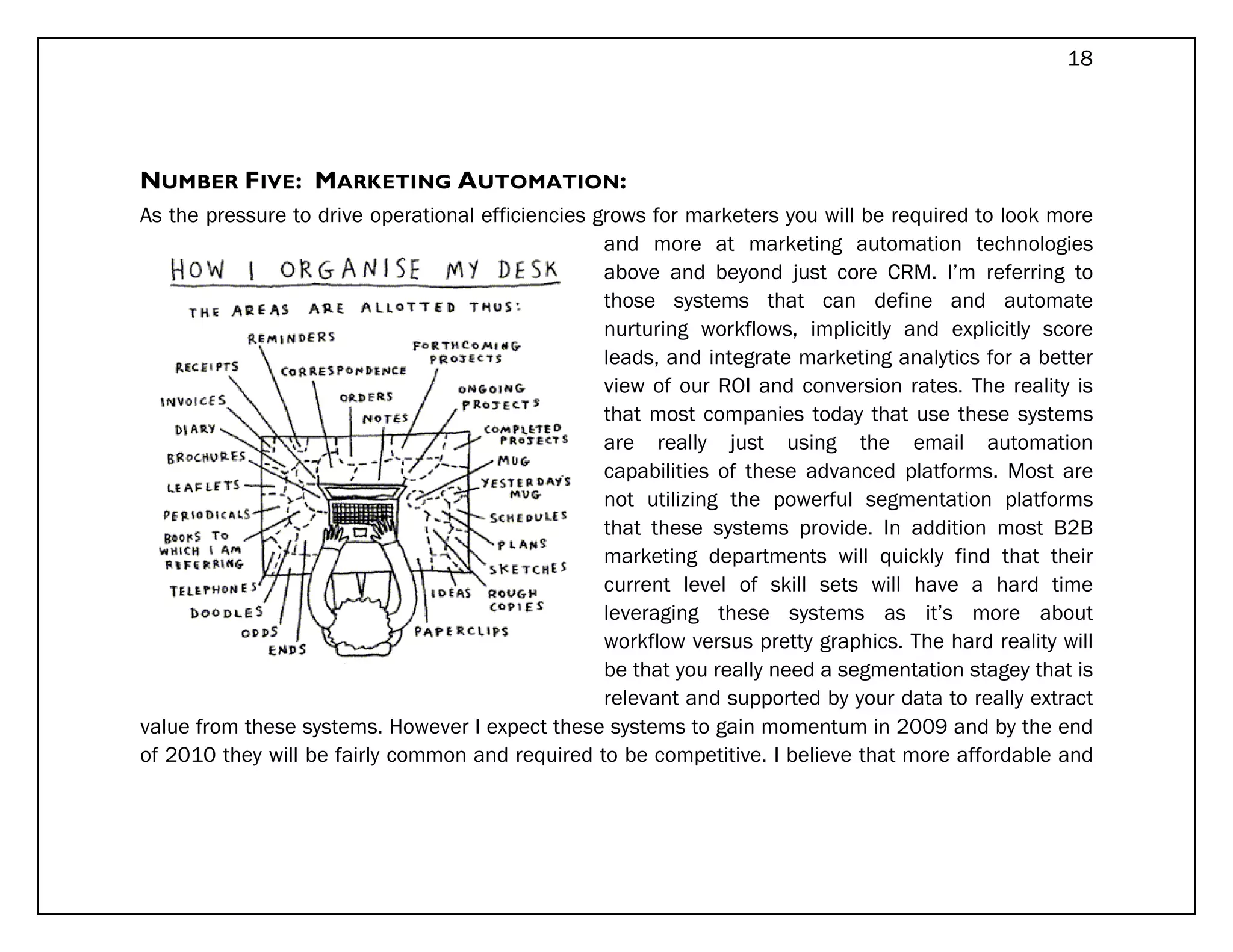 18




NUMBER FIVE: MARKETING AUTOMATION:
As the pressure to drive operational efficiencies grows for marketers you will be required to look more
                                                   and more at marketing automation technologies
                                                   above and beyond just core CRM. I’m referring to
                                                   those systems that can define and automate
                                                   nurturing workflows, implicitly and explicitly score
                                                   leads, and integrate marketing analytics for a better
                                                   view of our ROI and conversion rates. The reality is
                                                   that most companies today that use these systems
                                                   are really just using the email automation
                                                   capabilities of these advanced platforms. Most are
                                                   not utilizing the powerful segmentation platforms
                                                   that these systems provide. In addition most B2B
                                                   marketing departments will quickly find that their
                                                   current level of skill sets will have a hard time
                                                   leveraging these systems as it’s more about
                                                   workflow versus pretty graphics. The hard reality will
                                                   be that you really need a segmentation stagey that is
                                                   relevant and supported by your data to really extract
value from these systems. However I expect these systems to gain momentum in 2009 and by the end
of 2010 they will be fairly common and required to be competitive. I believe that more affordable and
 