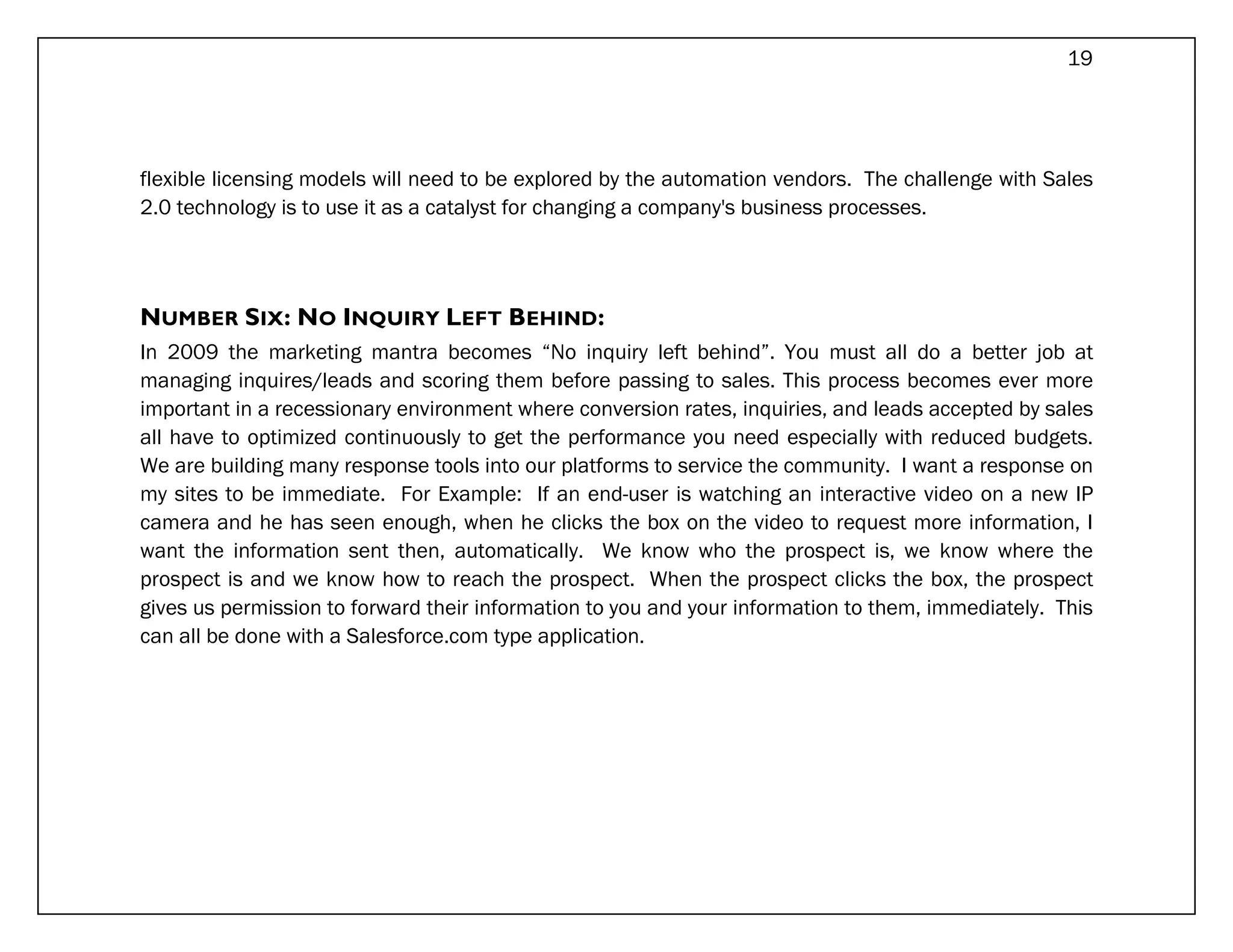 19




flexible licensing models will need to be explored by the automation vendors. The challenge with Sales
2.0 technology is to use it as a catalyst for changing a company's business processes.




NUMBER SIX: NO INQUIRY LEFT BEHIND:
In 2009 the marketing mantra becomes “No inquiry left behind”. You must all do a better job at
managing inquires/leads and scoring them before passing to sales. This process becomes ever more
important in a recessionary environment where conversion rates, inquiries, and leads accepted by sales
all have to optimized continuously to get the performance you need especially with reduced budgets.
We are building many response tools into our platforms to service the community. I want a response on
my sites to be immediate. For Example: If an end-user is watching an interactive video on a new IP
camera and he has seen enough, when he clicks the box on the video to request more information, I
want the information sent then, automatically. We know who the prospect is, we know where the
prospect is and we know how to reach the prospect. When the prospect clicks the box, the prospect
gives us permission to forward their information to you and your information to them, immediately. This
can all be done with a Salesforce.com type application.
 