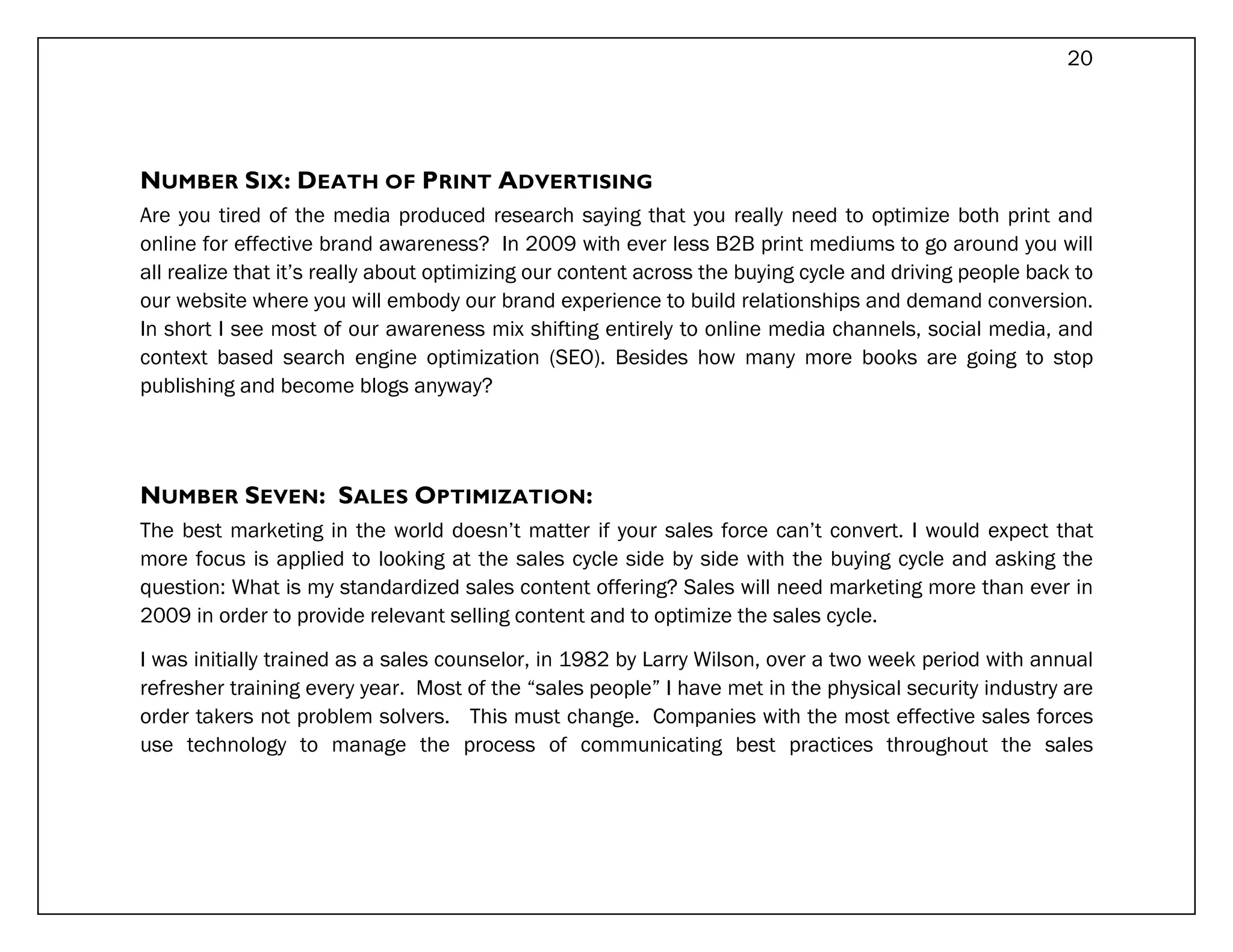 20




NUMBER SIX: DEATH OF PRINT ADVERTISING
Are you tired of the media produced research saying that you really need to optimize both print and
online for effective brand awareness? In 2009 with ever less B2B print mediums to go around you will
all realize that it’s really about optimizing our content across the buying cycle and driving people back to
our website where you will embody our brand experience to build relationships and demand conversion.
In short I see most of our awareness mix shifting entirely to online media channels, social media, and
context based search engine optimization (SEO). Besides how many more books are going to stop
publishing and become blogs anyway?




NUMBER SEVEN: SALES OPTIMIZATION:
The best marketing in the world doesn’t matter if your sales force can’t convert. I would expect that
more focus is applied to looking at the sales cycle side by side with the buying cycle and asking the
question: What is my standardized sales content offering? Sales will need marketing more than ever in
2009 in order to provide relevant selling content and to optimize the sales cycle.

I was initially trained as a sales counselor, in 1982 by Larry Wilson, over a two week period with annual
refresher training every year. Most of the “sales people” I have met in the physical security industry are
order takers not problem solvers. This must change. Companies with the most effective sales forces
use technology to manage the process of communicating best practices throughout the sales
 